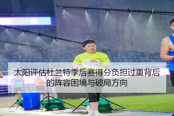 太阳评估杜兰特季后赛得分负担过重背后的阵容困境与破局方向