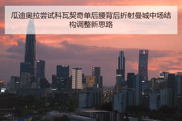 瓜迪奥拉尝试科瓦契奇单后腰背后折射曼城中场结构调整新思路