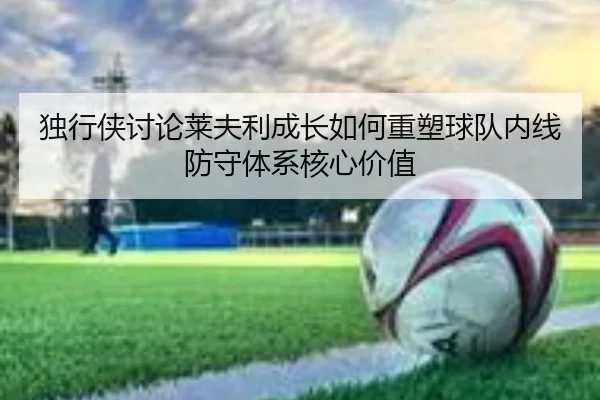 独行侠讨论莱夫利成长如何重塑球队内线防守体系核心价值