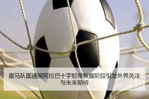 皇马队医通报阿拉巴十字韧带恢复阶段引发外界关注与未来期待