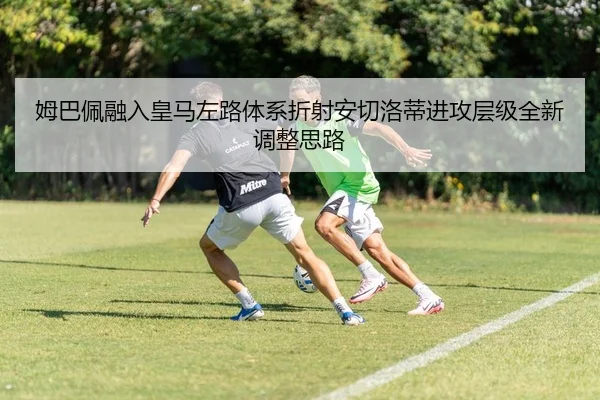 姆巴佩融入皇马左路体系折射安切洛蒂进攻层级全新调整思路