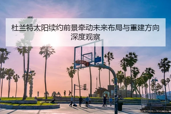 杜兰特太阳续约前景牵动未来布局与重建方向深度观察