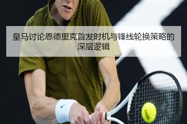 皇马讨论恩德里克首发时机与锋线轮换策略的深层逻辑