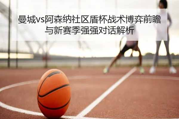 曼城vs阿森纳社区盾杯战术博弈前瞻与新赛季强强对话解析