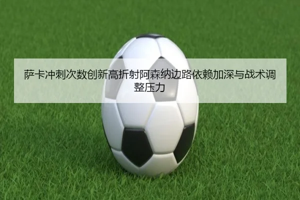 萨卡冲刺次数创新高折射阿森纳边路依赖加深与战术调整压力