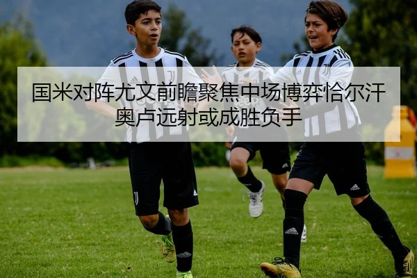 国米对阵尤文前瞻聚焦中场博弈恰尔汗奥卢远射或成胜负手